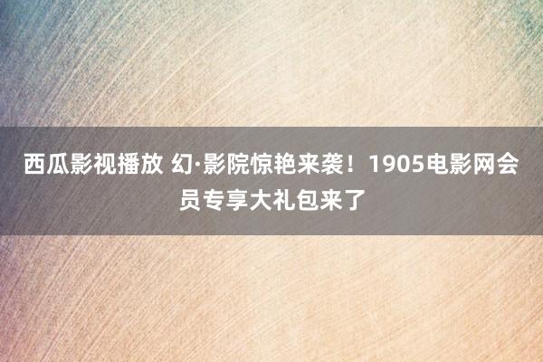 西瓜影视播放 幻·影院惊艳来袭！1905电影网会员专享大礼包来了