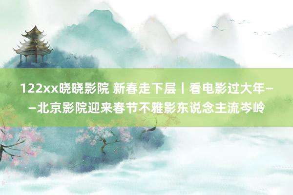 122xx晓晓影院 新春走下层丨看电影过大年——北京影院迎来春节不雅影东说念主流岑岭