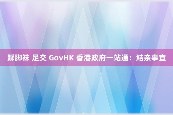 踩脚袜 足交 GovHK 香港政府一站通：結亲事宜