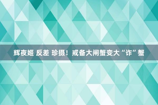 辉夜姬 反差 珍摄！戒备大闸蟹变大“诈”蟹