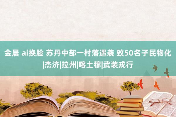 金晨 ai换脸 苏丹中部一村落遇袭 致50名子民物化|杰济|拉州|喀土穆|武装戎行