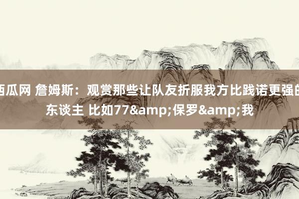 西瓜网 詹姆斯：观赏那些让队友折服我方比践诺更强的东谈主 比